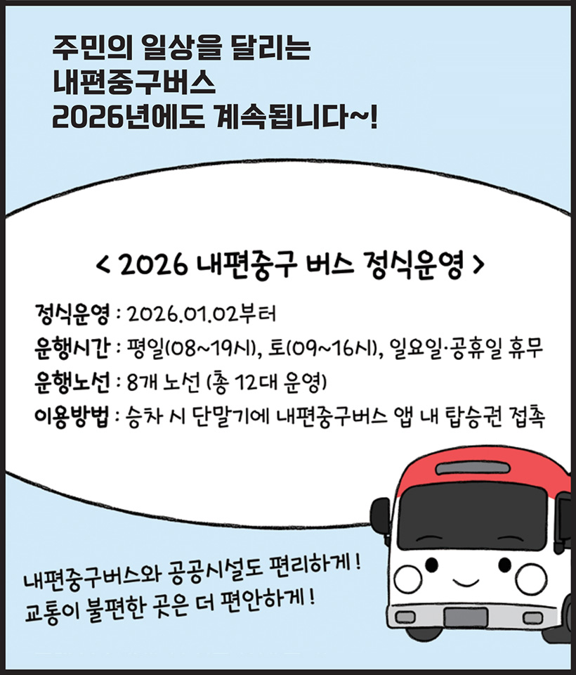 주민의 일상을 달리는 내편중구버스 2026년에도 계속됩니다~! 〈2026 내편중구버스 정식운영〉 정식운영 : 2026.01.02부터 운행시간 : 평일(08~19시), 토(09~16시), 일요일·공휴일 휴무 운행노선 : 8개 노선(총 12대 운영) 이용방법 : 승차 시 단말기에 내편중구버스 앱 내 탑승권 접촉 / 내편중구버스와 공공시설도 편리하게! 교통이 불편한 곳은 더 편안하게!