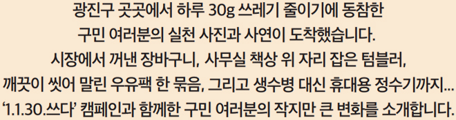 광진구 곳곳에서 하루 30g 쓰레기 줄이기에 동참한 구민 여러분의 실천 사진과 사연이 도착했습니다. 시장에서 꺼낸 장바구니, 사무실 책상 위 자리 잡은 텀블러, 깨끗이 씻어 말린 우유팩 한 묶음, 그리고 생수병 대신 휴대용 정수기까지... ‘1.1.30.쓰다’ 캠페인과 함께한 구민 여러분의 작지만 큰 변화를 소개합니다.