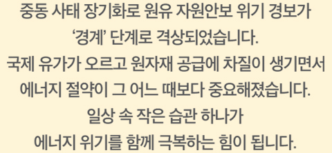 중동 사태 장기화로 원유 자원안보 위기 경보가 ‘경계’ 단계로 격상되었습니다. 국제 유가가 오르고 원자재 공급에차 질이 생기면서 에너지 절약이 그 어느 때보다 중요해졌습니다. 일상 속 작은 습관 하나가 에너지 위기를 함께 극복하는 힘이 됩니다.
