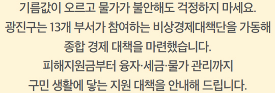 기름값이 오르고 물가가 불안해도 걱정하지 마세요. 광진구는 13개 부서가 참여하는 비상경제대책단을 가동해 종합 경제 대책을 마련했습니다. 피해지원금부터 융자·세금·물가 관리까지 구민 생활에 닿는 지원 대책을 안내해 드립니다.