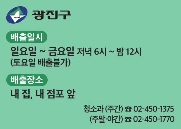 배출일시 일요일 ~ 금요일 저녁 6시 ~ 밤 12시 (토요일 배출불가) 배출장소 내 집, 내 점포 앞 청소과 (주간) ☎ 02-450-1375, (주말·야간) ☎ 02-450-1770