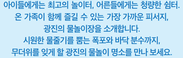 아이들에게는 최고의 놀이터, 어른들에게는 청량한 쉼터. 온 가족이 함께 즐길 수 있는 가장 가까운 피서지, 광진의 물놀이장을 소개합니다. 시원한 물줄기를 뿜는 폭포와 바닥 분수까지, 무더위를 잊게 할 광진의 물놀이 명소를 만나 보세요.