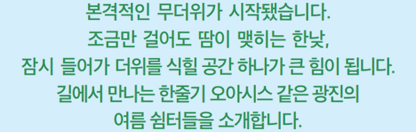 본격적인 무더위가 시작됐습니다. 조금만 걸어도 땀이 맺히는 한낮, 잠시 들어가 더위를 식힐 공간 하나가 큰 힘이 됩니다. 길에서 만나는 한줄기 오아시스 같은 광진의 여름 쉼터들을 소개합니다.