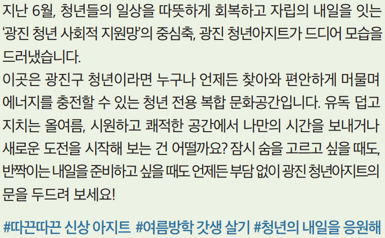 지난 6월, 청년들의 일상을 따뜻하게 회복하고 자립의 내일을 잇는 ‘광진 청년 사회적 지원망’의 중심축, 광진 청년아지트가 드디어 모습을 드러냈습니다. 이곳은 광진구 청년이라면 누구나 언제든 찾아와 편안하게 머물며 에너지를 충전할 수 있는 청년 전용 복합 문화공간입니다. 유독 덥고 지치는 올여름, 시원하고 쾌적한 공간에서 나만의 시간을 보내거나 새로운 도전을 시작해 보는 건 어떨까요? 잠시 숨을 고르고 싶을 때도, 반짝이는 내일을 준비하고 싶을 때도 언제든 부담 없이 광진 청년아지트의 문을 두드려 보세요! #따끈따끈 신상 아지트 #여름방학 갓생 살기 #청년의 내일을 응원해
