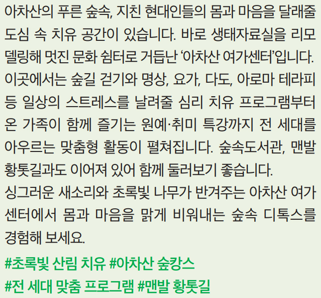 아차산의 푸른 숲속, 지친 현대인들의 몸과 마음을 달래줄 도심 속 치유 공간이 있습니다. 바로 생태자료실을 리모델링해 멋진 문화 쉼터로 거듭난 ‘아차산 여가센터’입니다. 이곳에서는 숲길 걷기와 명상, 요가, 다도, 아로마 테라피 등 일상의 스트레스를 날려줄 심리 치유 프로그램부터 온 가족이 함께 즐기는 원예·취미 특강까지 전 세대를 아우르는 맞춤형 활동이 펼쳐집니다. 숲속도서관, 맨발황톳길과도 이어져 있어 함께 둘러보기 좋습니다. 싱그러운 새소리와 초록빛 나무가 반겨주는 아차산 여가센터에서 몸과 마음을 맑게 비워내는 숲속 디톡스를 경험해 보세요.
