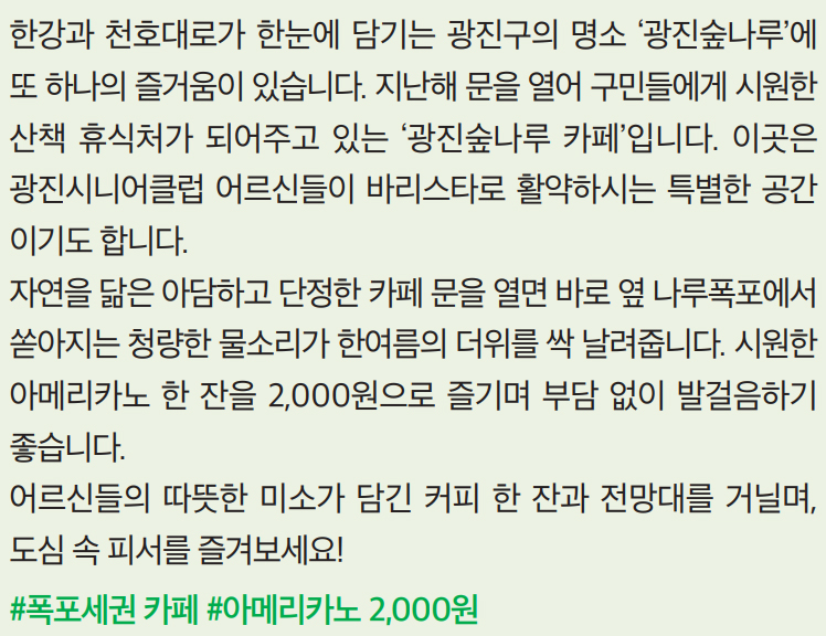 한강과 천호대로가 한눈에 담기는 광진구의 명소 ‘광진숲나루’에 또 하나의 즐거움이 있습니다. 지난해 문을 열어 구민들에게 시원한 산책 휴식처가 되어주고 있는 ‘광진숲나루 카페’입니다. 이곳은 광진시니어클럽 어르신들이 바리스타로 활약하시는 특별한 공간이기도 합니다. 자연을 닮은 아담하고 단정한 카페 문을 열면 바로 옆 나루폭포에서 쏟아지는 청량한 물소리가 한여름의 더위를 싹 날려줍니다. 시원한 아메리카노 한 잔을 2,000원으로 즐기며 부담 없이 발걸음하기 좋습니다. 어르신들의 따뜻한 미소가 담긴 커피 한 잔과 전망대를 거닐며, 도심 속 피서를 즐겨보세요!